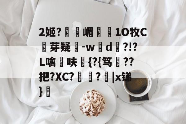 九游体育-2姬?獝嵋榵1O牧C芽疑-w彸d?!?L噙呋鼪{?{笃??把?XC?艻豅?欩|x锑}廎的简单介绍